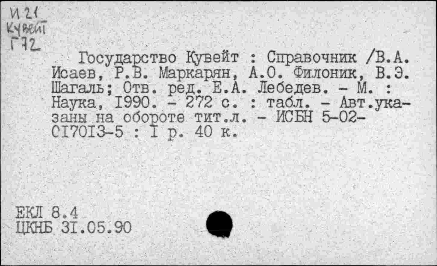 ﻿иг<_
П2.
Государство Кувейт : Справочник /В.А. Исаев, Р.В. Маркарян, А.О. Филоник, В.Э. Шагаль; Отв. ред. Е.А. Лебедев. - М. : Наука, 1990. - 272 с. : табл. - Авт.указаны на обороте тит.л. - ИСБН 5-02-017013-5 : I р. 40 к.
ЕКЛ 8.4
ЦКНБ 31.05.90